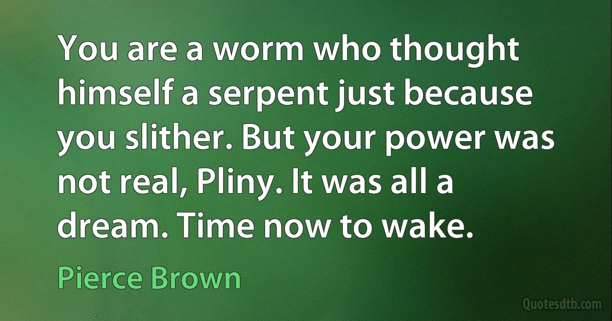 You are a worm who thought himself a serpent just because you slither. But your power was not real, Pliny. It was all a dream. Time now to wake. (Pierce Brown)