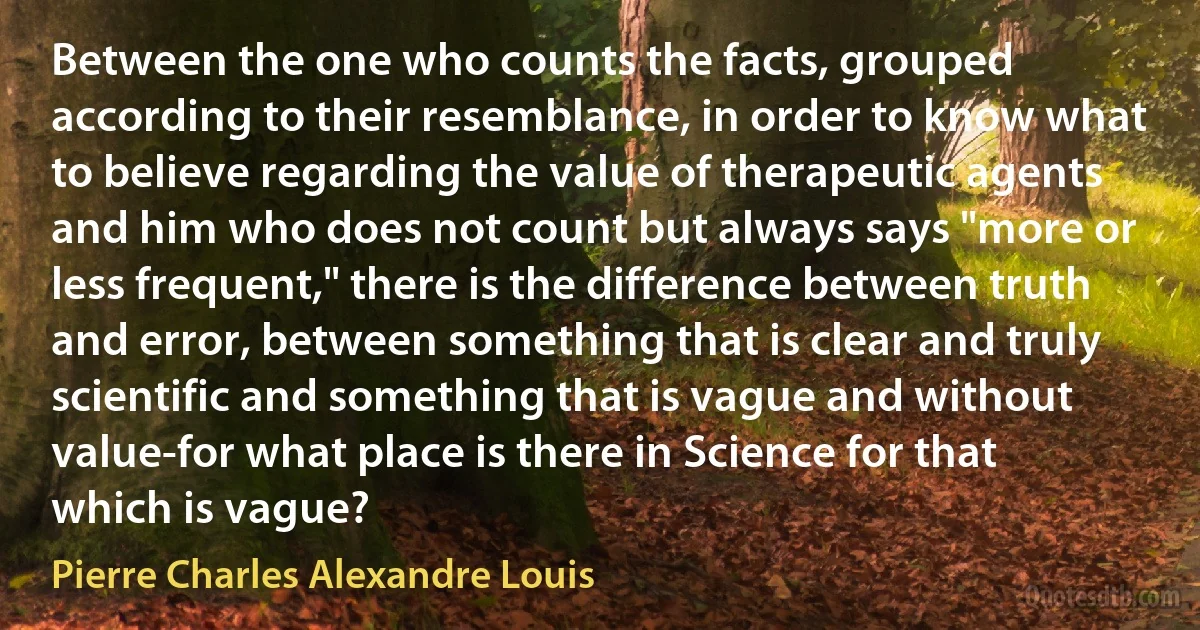 Between the one who counts the facts, grouped according to their resemblance, in order to know what to believe regarding the value of therapeutic agents and him who does not count but always says "more or less frequent," there is the difference between truth and error, between something that is clear and truly scientific and something that is vague and without value-for what place is there in Science for that which is vague? (Pierre Charles Alexandre Louis)