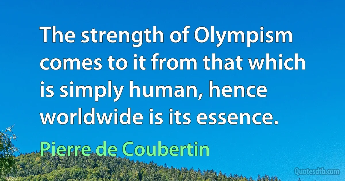 The strength of Olympism comes to it from that which is simply human, hence worldwide is its essence. (Pierre de Coubertin)