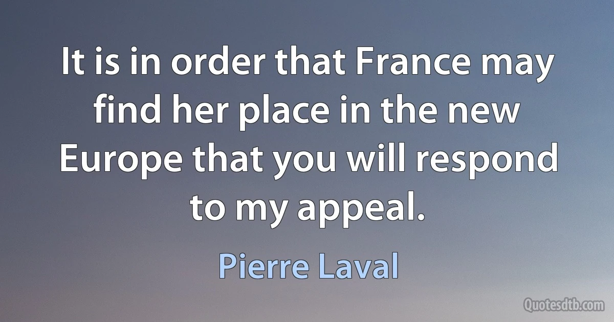 It is in order that France may find her place in the new Europe that you will respond to my appeal. (Pierre Laval)