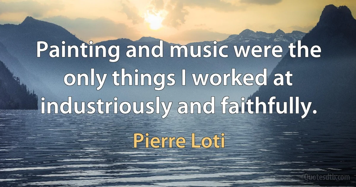 Painting and music were the only things I worked at industriously and faithfully. (Pierre Loti)