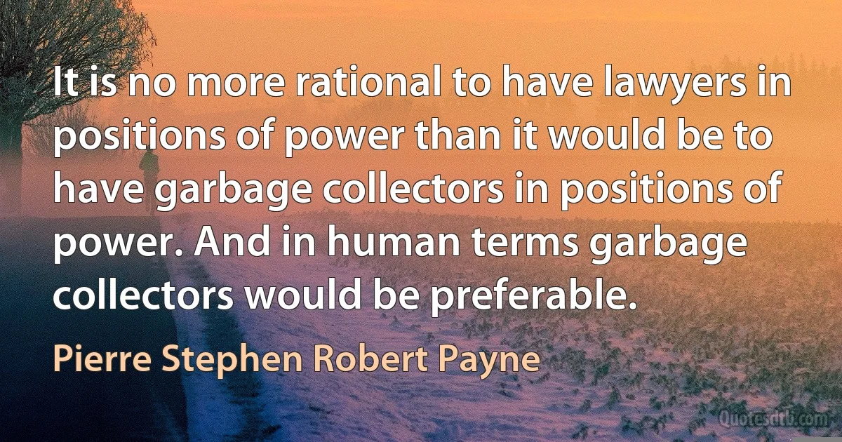 It is no more rational to have lawyers in positions of power than it would be to have garbage collectors in positions of power. And in human terms garbage collectors would be preferable. (Pierre Stephen Robert Payne)