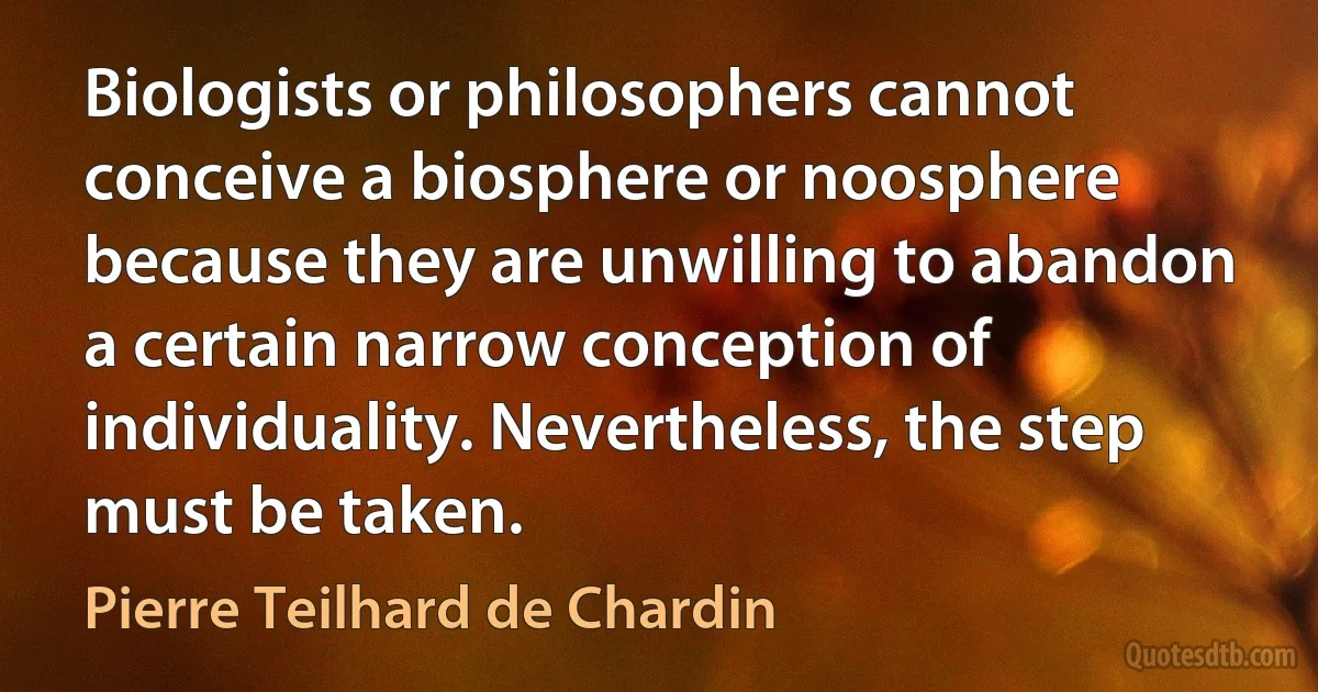 Biologists or philosophers cannot conceive a biosphere or noosphere because they are unwilling to abandon a certain narrow conception of individuality. Nevertheless, the step must be taken. (Pierre Teilhard de Chardin)