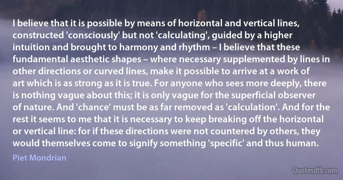 I believe that it is possible by means of horizontal and vertical lines, constructed 'consciously' but not 'calculating', guided by a higher intuition and brought to harmony and rhythm – I believe that these fundamental aesthetic shapes – where necessary supplemented by lines in other directions or curved lines, make it possible to arrive at a work of art which is as strong as it is true. For anyone who sees more deeply, there is nothing vague about this; it is only vague for the superficial observer of nature. And 'chance' must be as far removed as 'calculation'. And for the rest it seems to me that it is necessary to keep breaking off the horizontal or vertical line: for if these directions were not countered by others, they would themselves come to signify something 'specific' and thus human. (Piet Mondrian)