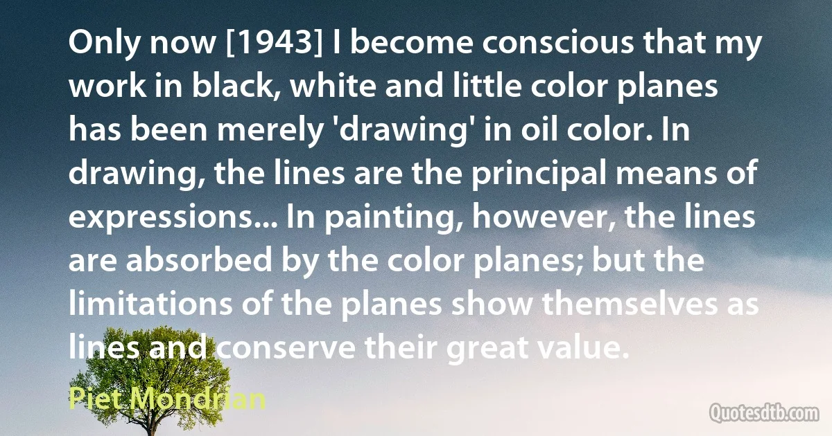 Only now [1943] I become conscious that my work in black, white and little color planes has been merely 'drawing' in oil color. In drawing, the lines are the principal means of expressions... In painting, however, the lines are absorbed by the color planes; but the limitations of the planes show themselves as lines and conserve their great value. (Piet Mondrian)