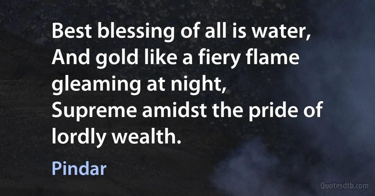 Best blessing of all is water, And gold like a fiery flame gleaming at night,
Supreme amidst the pride of lordly wealth. (Pindar)