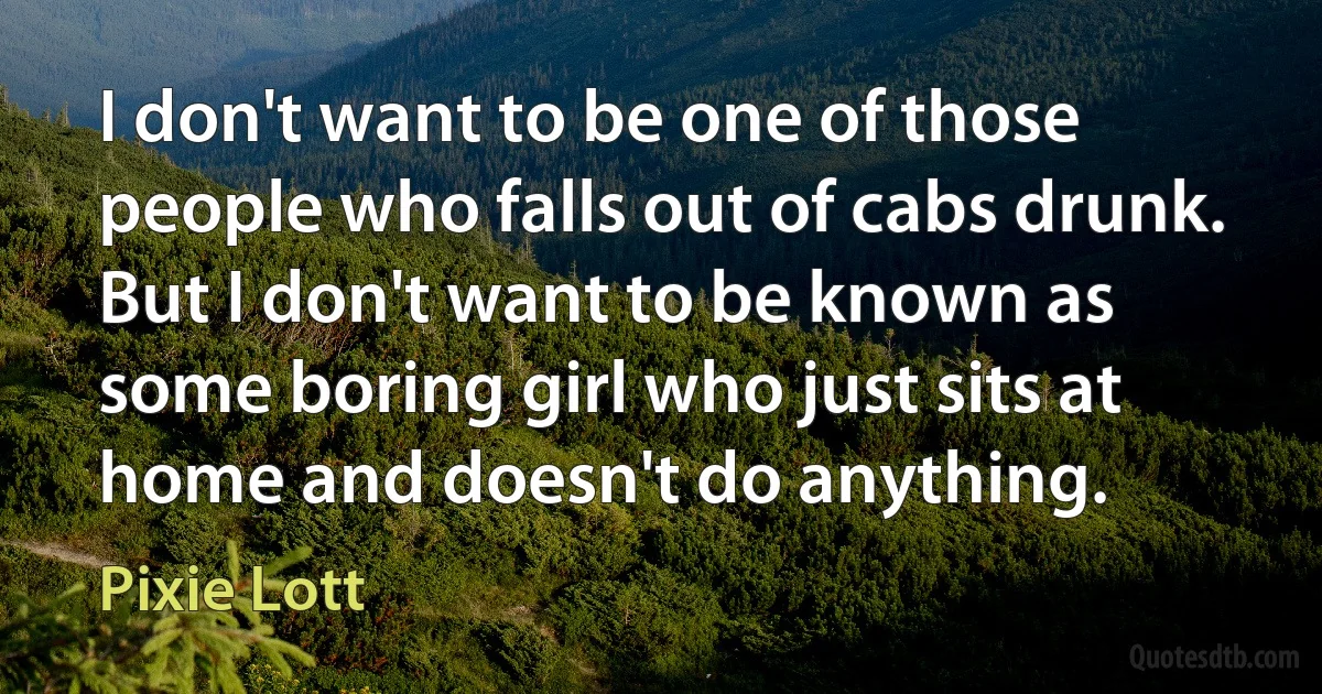 I don't want to be one of those people who falls out of cabs drunk. But I don't want to be known as some boring girl who just sits at home and doesn't do anything. (Pixie Lott)