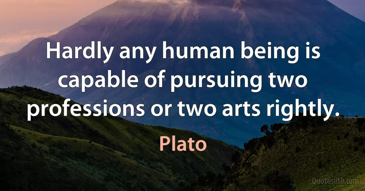 Hardly any human being is capable of pursuing two professions or two arts rightly. (Plato)