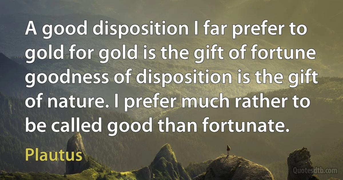 A good disposition I far prefer to gold for gold is the gift of fortune goodness of disposition is the gift of nature. I prefer much rather to be called good than fortunate. (Plautus)