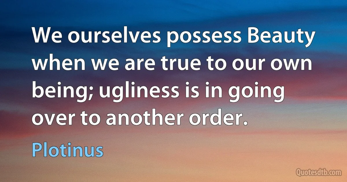 We ourselves possess Beauty when we are true to our own being; ugliness is in going over to another order. (Plotinus)