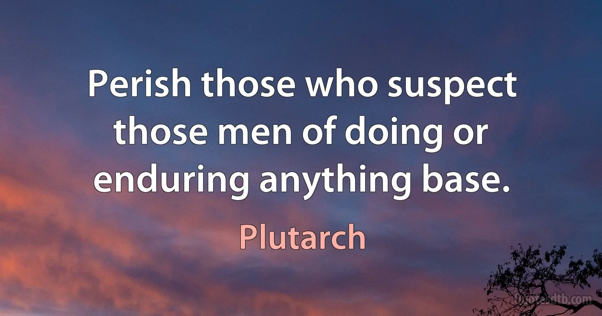 Perish those who suspect those men of doing or enduring anything base. (Plutarch)