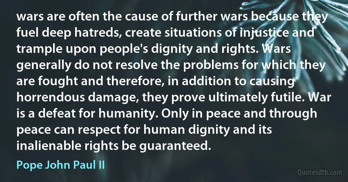 wars are often the cause of further wars because they fuel deep hatreds, create situations of injustice and trample upon people's dignity and rights. Wars generally do not resolve the problems for which they are fought and therefore, in addition to causing horrendous damage, they prove ultimately futile. War is a defeat for humanity. Only in peace and through peace can respect for human dignity and its inalienable rights be guaranteed. (Pope John Paul II)