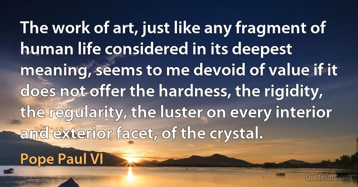 The work of art, just like any fragment of human life considered in its deepest meaning, seems to me devoid of value if it does not offer the hardness, the rigidity, the regularity, the luster on every interior and exterior facet, of the crystal. (Pope Paul VI)