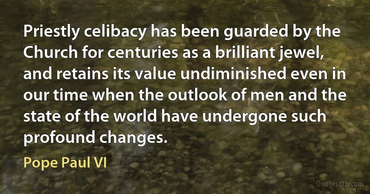 Priestly celibacy has been guarded by the Church for centuries as a brilliant jewel, and retains its value undiminished even in our time when the outlook of men and the state of the world have undergone such profound changes. (Pope Paul VI)