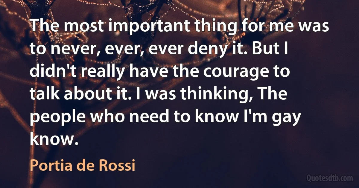 The most important thing for me was to never, ever, ever deny it. But I didn't really have the courage to talk about it. I was thinking, The people who need to know I'm gay know. (Portia de Rossi)