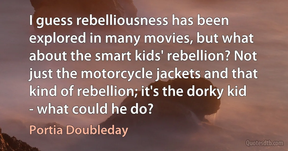 I guess rebelliousness has been explored in many movies, but what about the smart kids' rebellion? Not just the motorcycle jackets and that kind of rebellion; it's the dorky kid - what could he do? (Portia Doubleday)