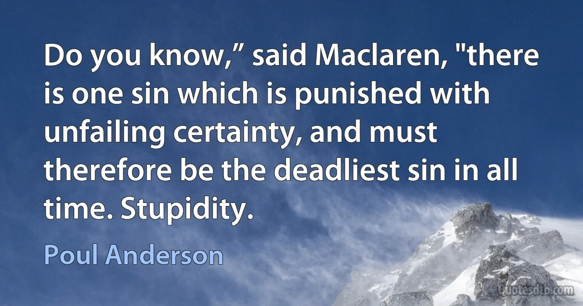 Do you know,” said Maclaren, "there is one sin which is punished with unfailing certainty, and must therefore be the deadliest sin in all time. Stupidity. (Poul Anderson)