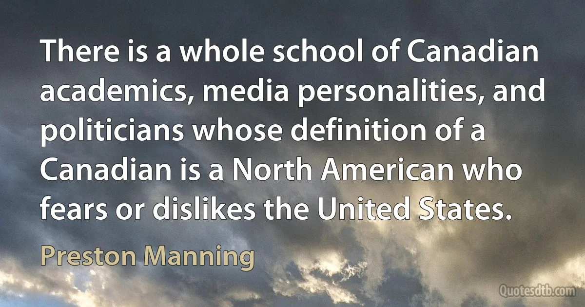 There is a whole school of Canadian academics, media personalities, and politicians whose definition of a Canadian is a North American who fears or dislikes the United States. (Preston Manning)