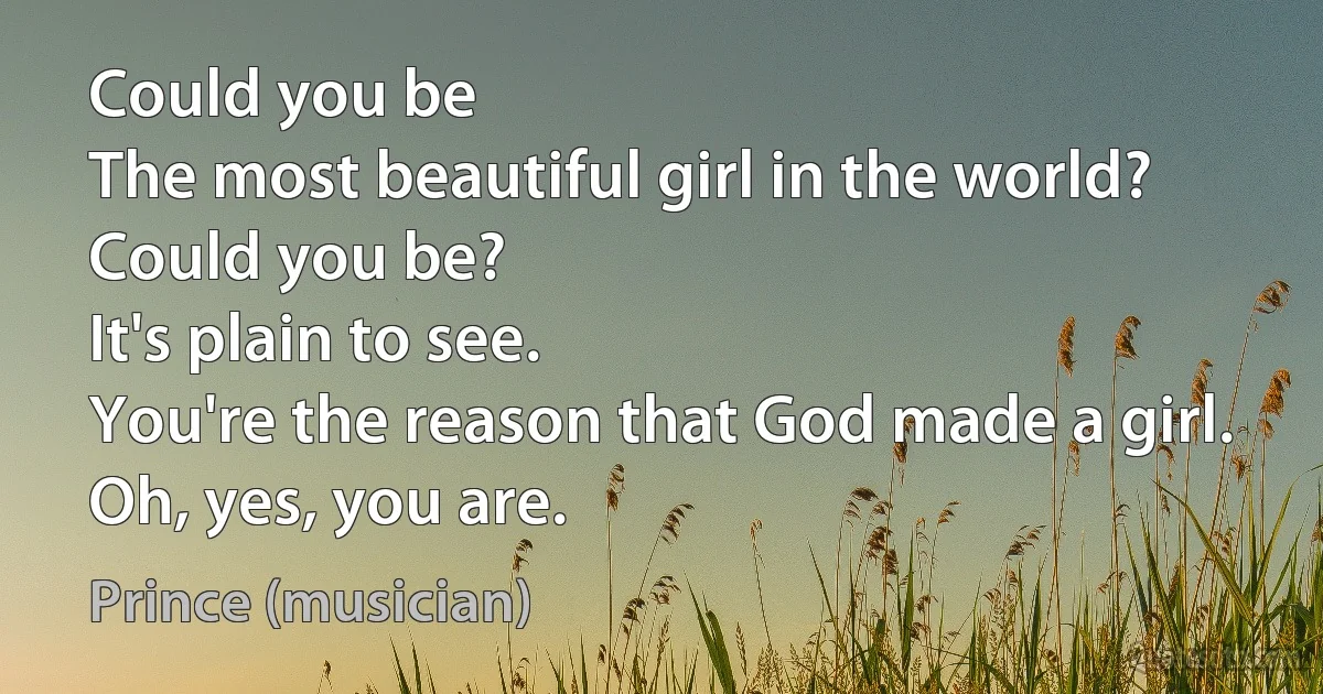 Could you be
The most beautiful girl in the world?
Could you be?
It's plain to see.
You're the reason that God made a girl.
Oh, yes, you are. (Prince (musician))