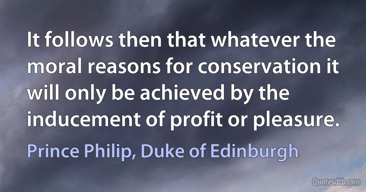 It follows then that whatever the moral reasons for conservation it will only be achieved by the inducement of profit or pleasure. (Prince Philip, Duke of Edinburgh)