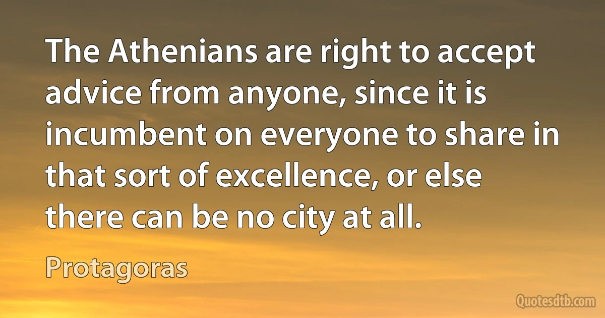 The Athenians are right to accept advice from anyone, since it is incumbent on everyone to share in that sort of excellence, or else there can be no city at all. (Protagoras)