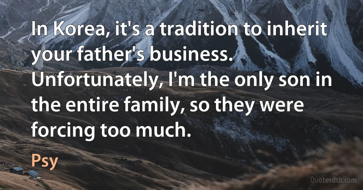 In Korea, it's a tradition to inherit your father's business. Unfortunately, I'm the only son in the entire family, so they were forcing too much. (Psy)