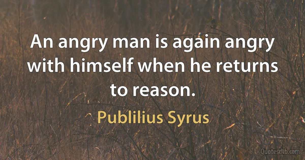 An angry man is again angry with himself when he returns to reason. (Publilius Syrus)