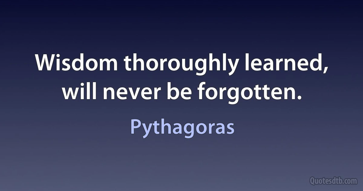 Wisdom thoroughly learned, will never be forgotten. (Pythagoras)