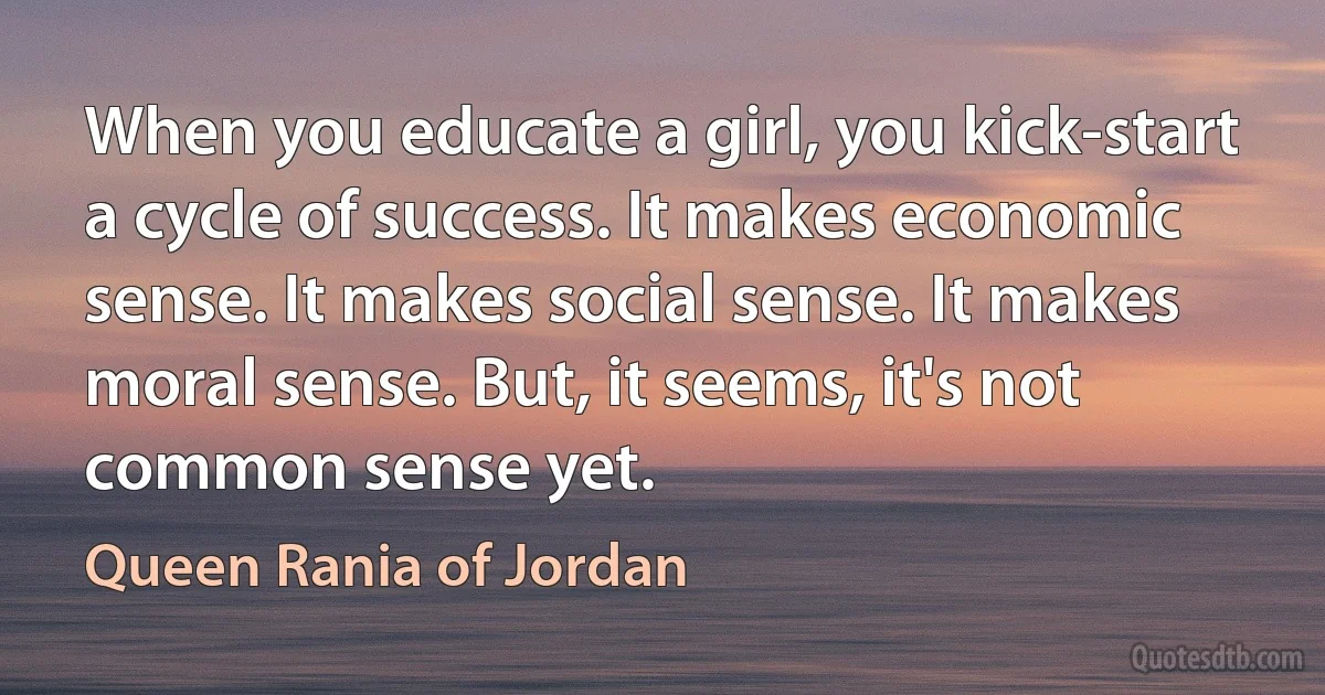 When you educate a girl, you kick-start a cycle of success. It makes economic sense. It makes social sense. It makes moral sense. But, it seems, it's not common sense yet. (Queen Rania of Jordan)