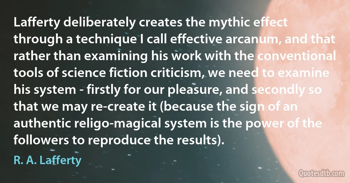 Lafferty deliberately creates the mythic effect through a technique I call effective arcanum, and that rather than examining his work with the conventional tools of science fiction criticism, we need to examine his system - firstly for our pleasure, and secondly so that we may re-create it (because the sign of an authentic religo-magical system is the power of the followers to reproduce the results). (R. A. Lafferty)