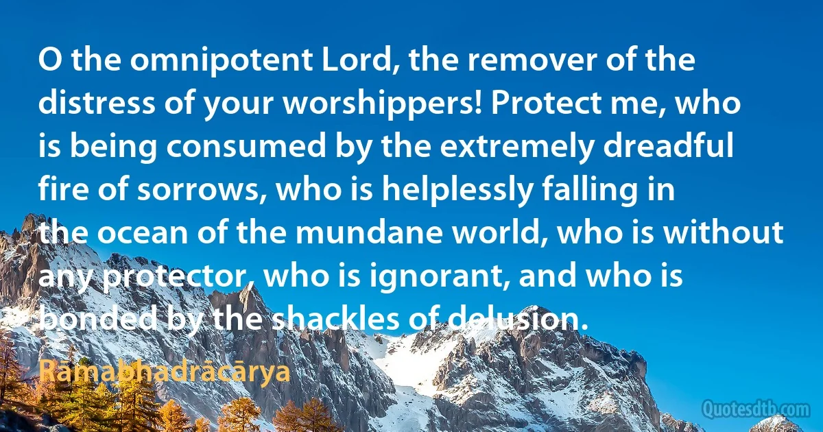 O the omnipotent Lord, the remover of the distress of your worshippers! Protect me, who is being consumed by the extremely dreadful fire of sorrows, who is helplessly falling in the ocean of the mundane world, who is without any protector, who is ignorant, and who is bonded by the shackles of delusion. (Rāmabhadrācārya)