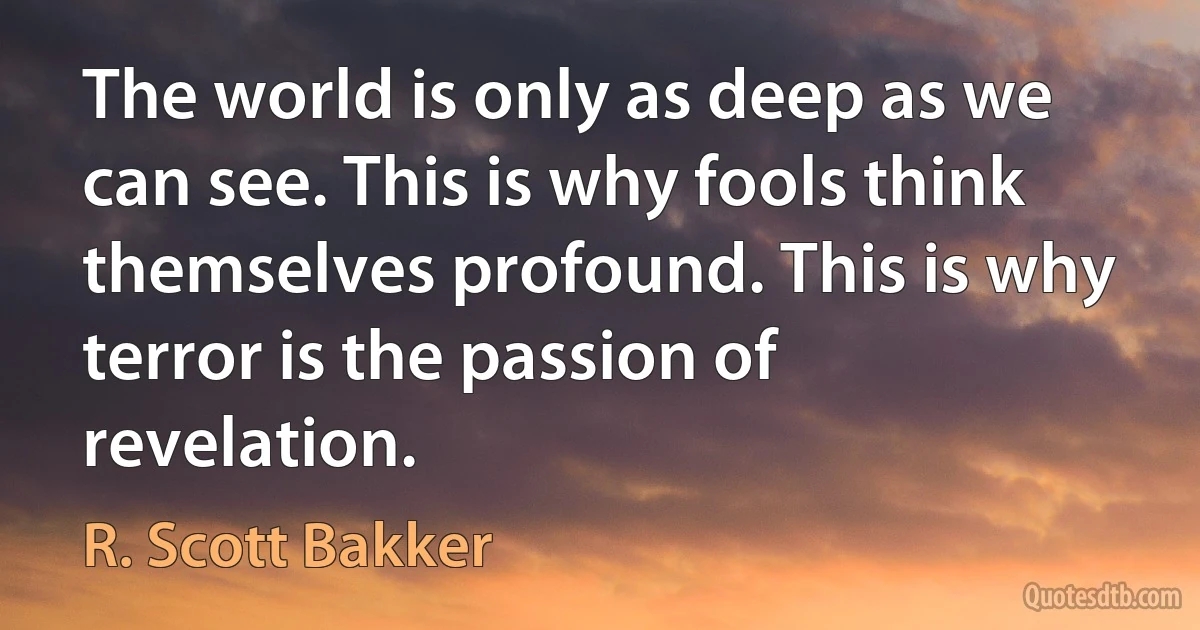 The world is only as deep as we can see. This is why fools think themselves profound. This is why terror is the passion of revelation. (R. Scott Bakker)