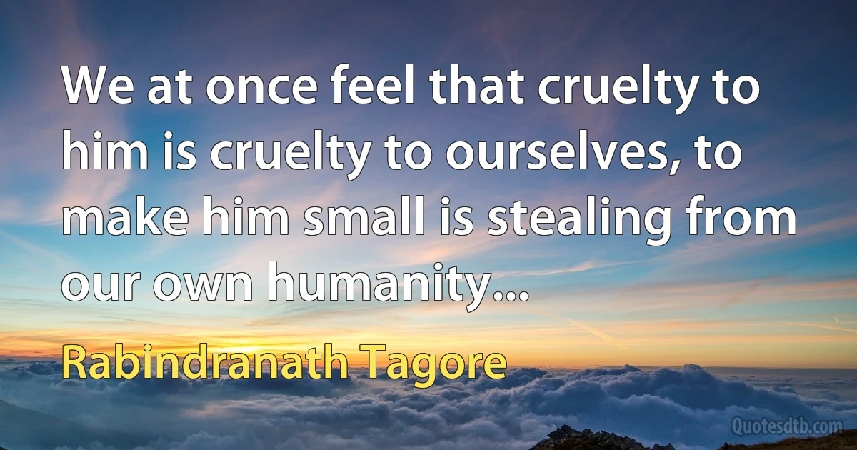 We at once feel that cruelty to him is cruelty to ourselves, to make him small is stealing from our own humanity... (Rabindranath Tagore)