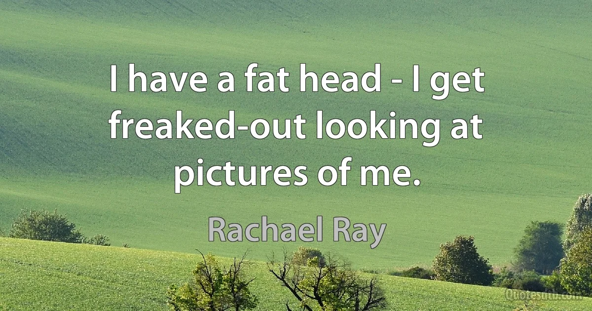 I have a fat head - I get freaked-out looking at pictures of me. (Rachael Ray)