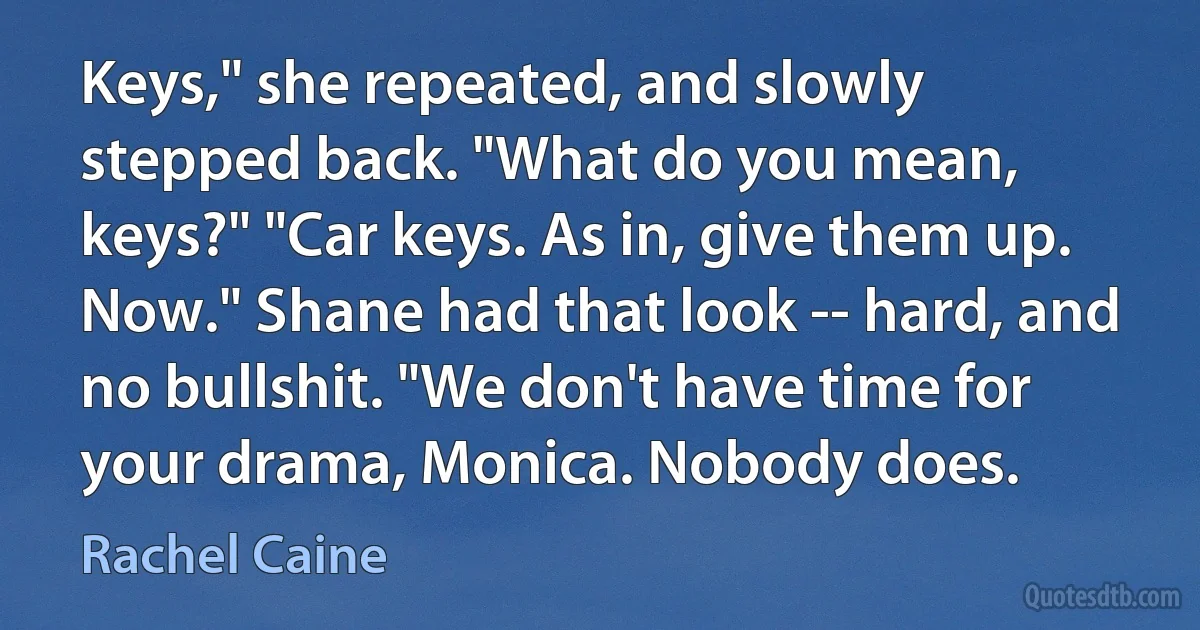 Keys," she repeated, and slowly stepped back. "What do you mean, keys?" "Car keys. As in, give them up. Now." Shane had that look -- hard, and no bullshit. "We don't have time for your drama, Monica. Nobody does. (Rachel Caine)