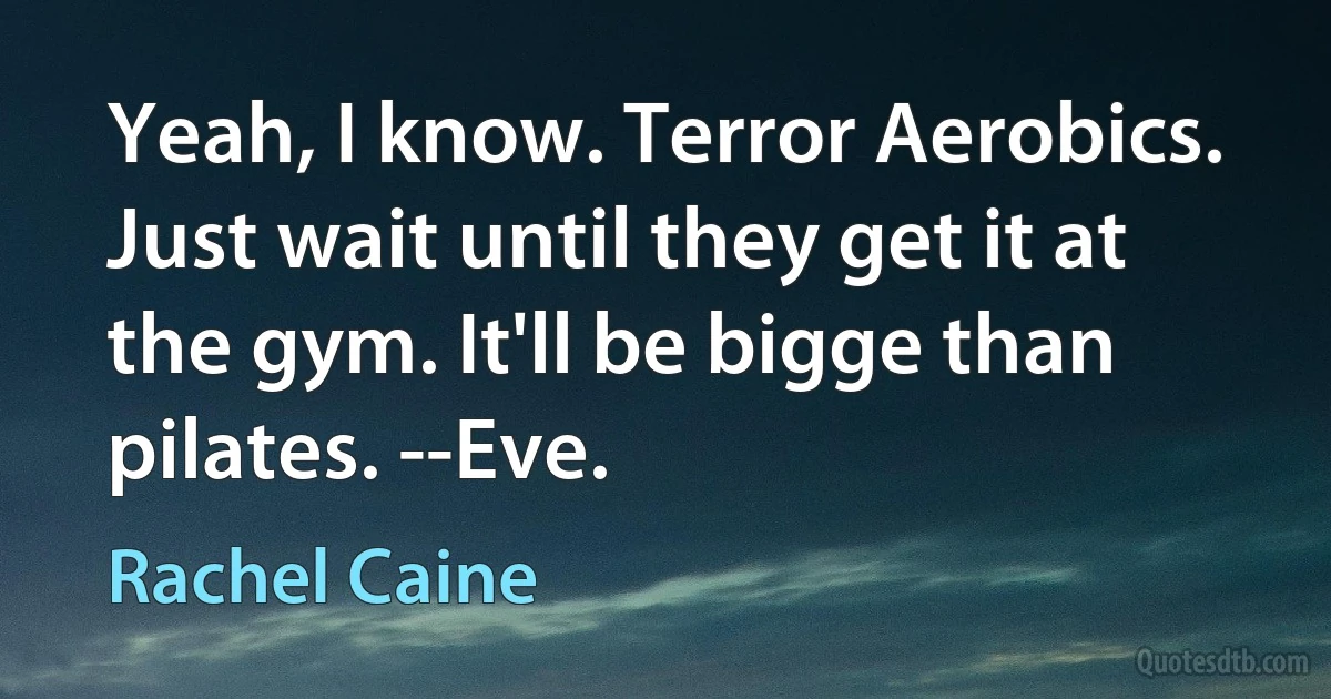 Yeah, I know. Terror Aerobics. Just wait until they get it at the gym. It'll be bigge than pilates. --Eve. (Rachel Caine)