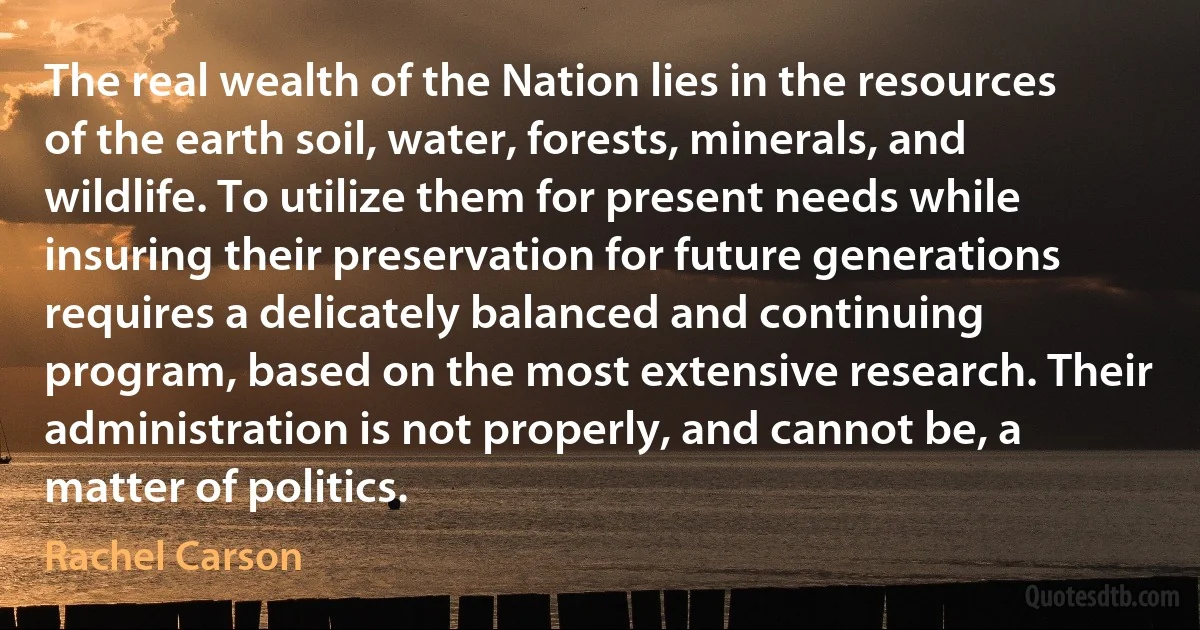 The real wealth of the Nation lies in the resources of the earth soil, water, forests, minerals, and wildlife. To utilize them for present needs while insuring their preservation for future generations requires a delicately balanced and continuing program, based on the most extensive research. Their administration is not properly, and cannot be, a matter of politics. (Rachel Carson)