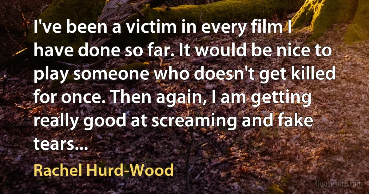 I've been a victim in every film I have done so far. It would be nice to play someone who doesn't get killed for once. Then again, I am getting really good at screaming and fake tears... (Rachel Hurd-Wood)