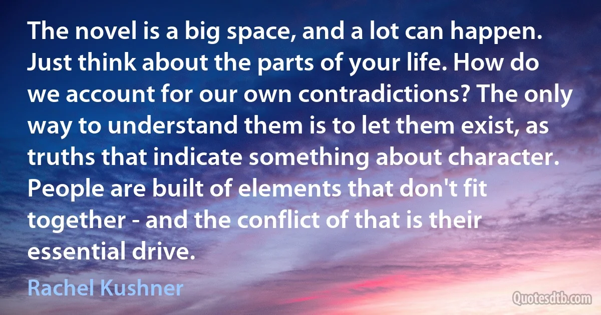 The novel is a big space, and a lot can happen. Just think about the parts of your life. How do we account for our own contradictions? The only way to understand them is to let them exist, as truths that indicate something about character. People are built of elements that don't fit together - and the conflict of that is their essential drive. (Rachel Kushner)