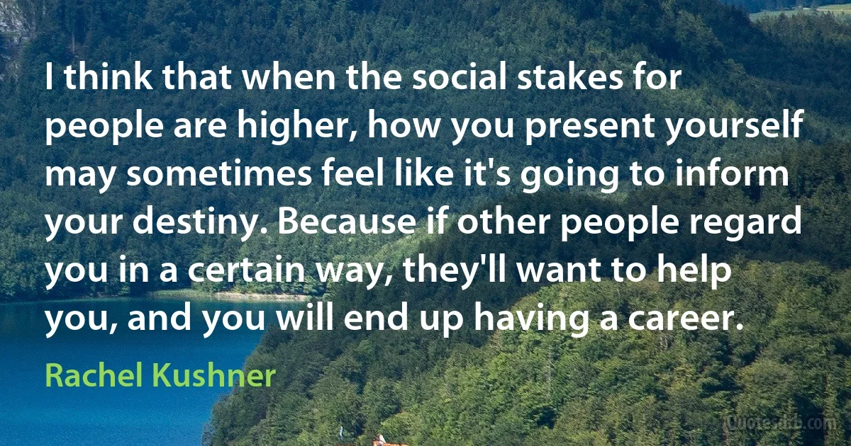 I think that when the social stakes for people are higher, how you present yourself may sometimes feel like it's going to inform your destiny. Because if other people regard you in a certain way, they'll want to help you, and you will end up having a career. (Rachel Kushner)