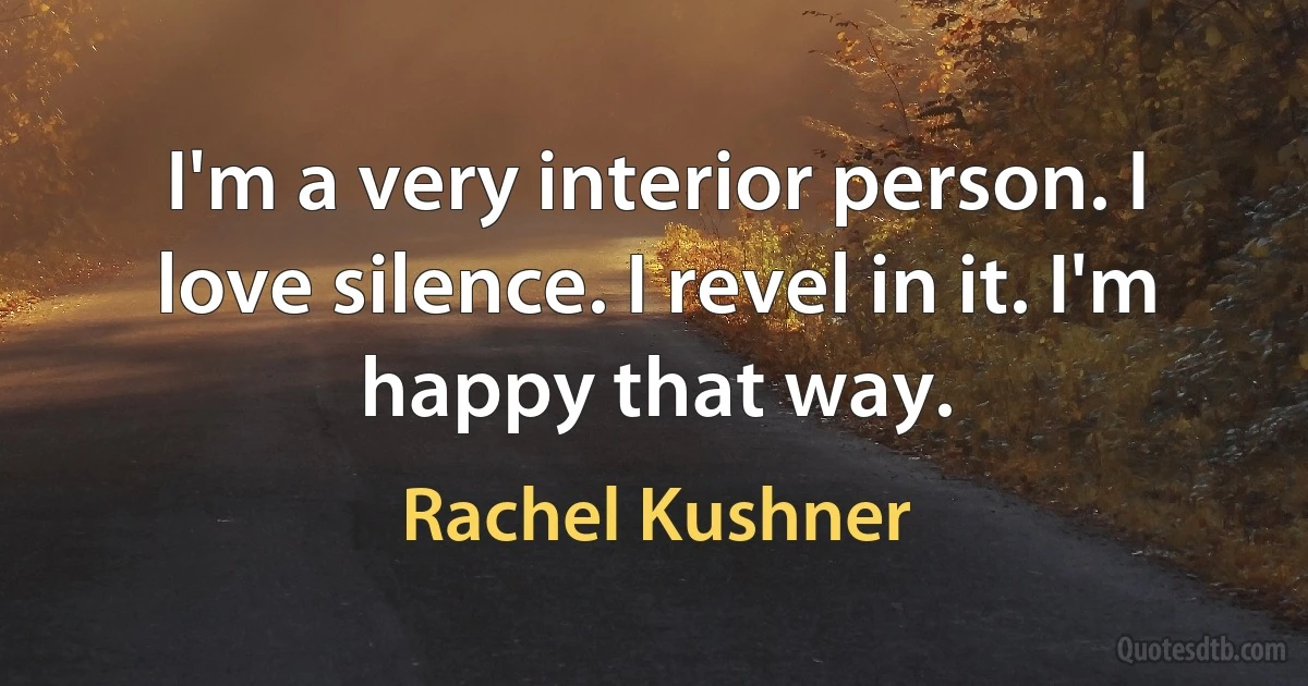 I'm a very interior person. I love silence. I revel in it. I'm happy that way. (Rachel Kushner)