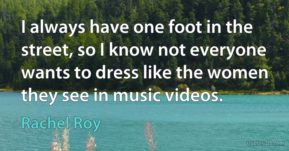 I always have one foot in the street, so I know not everyone wants to dress like the women they see in music videos. (Rachel Roy)