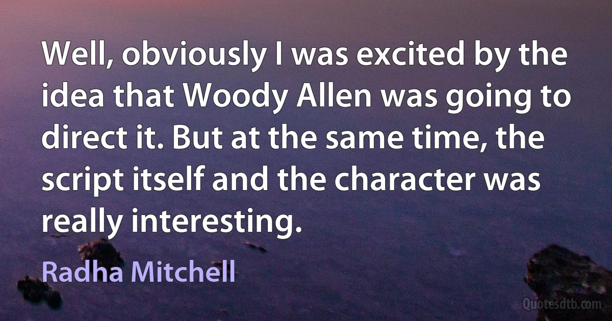 Well, obviously I was excited by the idea that Woody Allen was going to direct it. But at the same time, the script itself and the character was really interesting. (Radha Mitchell)