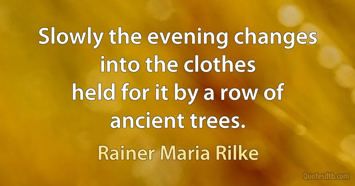 Slowly the evening changes into the clothes
held for it by a row of ancient trees. (Rainer Maria Rilke)