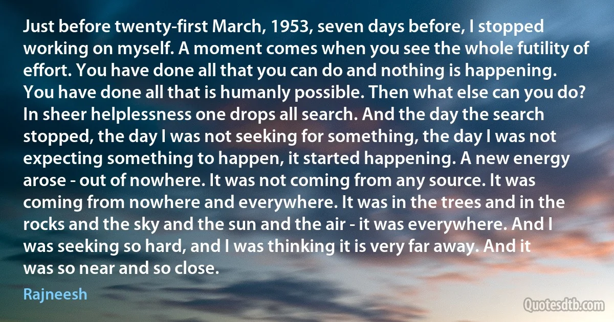 Just before twenty-first March, 1953, seven days before, I stopped working on myself. A moment comes when you see the whole futility of effort. You have done all that you can do and nothing is happening. You have done all that is humanly possible. Then what else can you do? In sheer helplessness one drops all search. And the day the search stopped, the day I was not seeking for something, the day I was not expecting something to happen, it started happening. A new energy arose - out of nowhere. It was not coming from any source. It was coming from nowhere and everywhere. It was in the trees and in the rocks and the sky and the sun and the air - it was everywhere. And I was seeking so hard, and I was thinking it is very far away. And it was so near and so close. (Rajneesh)