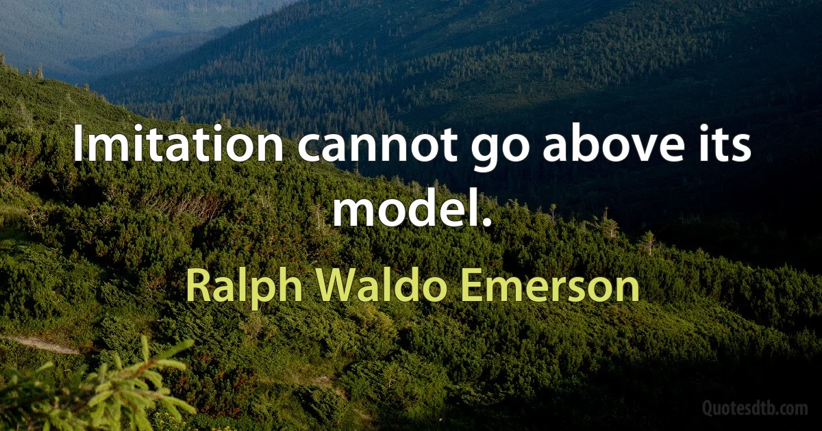 Imitation cannot go above its model. (Ralph Waldo Emerson)