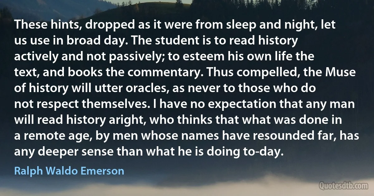 These hints, dropped as it were from sleep and night, let us use in broad day. The student is to read history actively and not passively; to esteem his own life the text, and books the commentary. Thus compelled, the Muse of history will utter oracles, as never to those who do not respect themselves. I have no expectation that any man will read history aright, who thinks that what was done in a remote age, by men whose names have resounded far, has any deeper sense than what he is doing to-day. (Ralph Waldo Emerson)