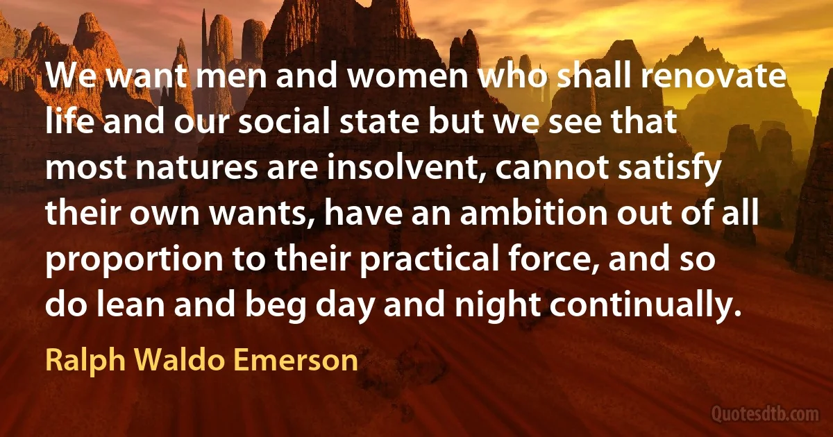 We want men and women who shall renovate life and our social state but we see that most natures are insolvent, cannot satisfy their own wants, have an ambition out of all proportion to their practical force, and so do lean and beg day and night continually. (Ralph Waldo Emerson)