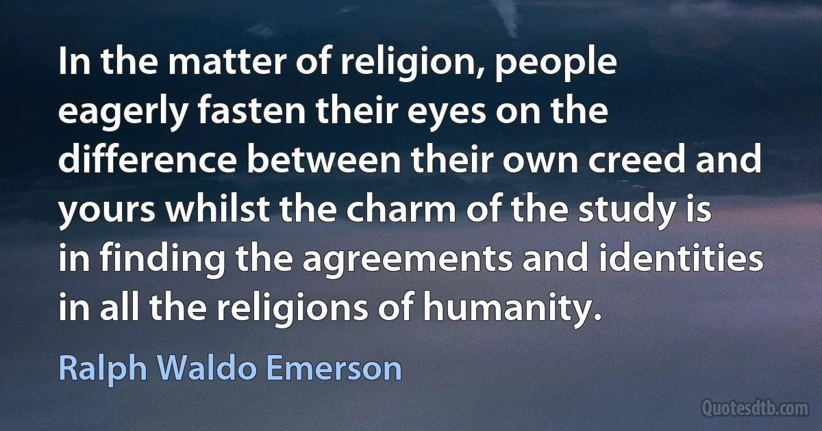 In the matter of religion, people eagerly fasten their eyes on the difference between their own creed and yours whilst the charm of the study is in finding the agreements and identities in all the religions of humanity. (Ralph Waldo Emerson)