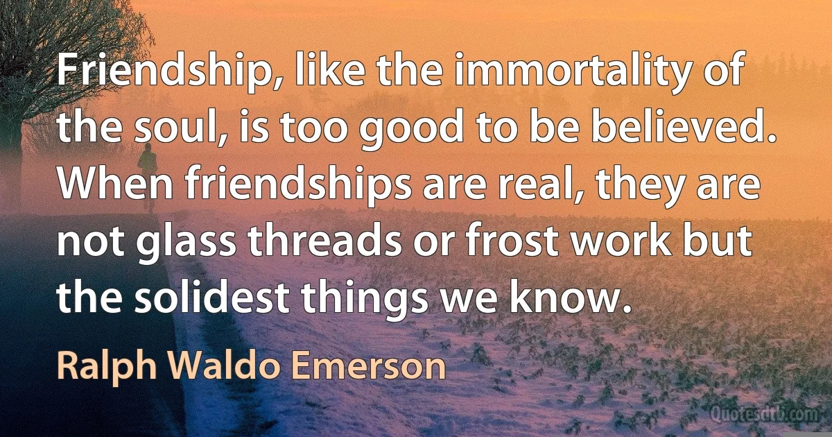 Friendship, like the immortality of the soul, is too good to be believed. When friendships are real, they are not glass threads or frost work but the solidest things we know. (Ralph Waldo Emerson)